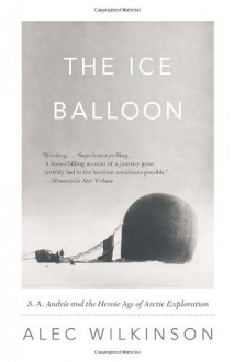 The Ice Balloon: S. A. Andree and the Heroic Age of Arctic Exploration - Alec Wilkinson