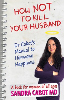 How Not to Kill Your Husband: Dr. Cabot's Manual to Hormone Happiness - a book for women of all ages - Sandra Cabot