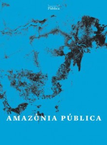 Amazônia Pública - Marina Amaral, Ana Aranha, Carlos Juliano Barros, Sue Branford, Jessica Mota, Ana Castro, Tânia Rabello, Agência Pública