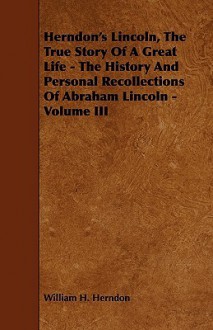 Herndon's Lincoln, the True Story of a Great Life - The History and Personal Recollections of Abraham Lincoln - Volume III - William Henry Herndon