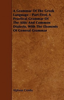 A Grammar of the Greek Language - Part First, a Practical Grammar of the Attic and Common Dialects, with the Elements of General Grammar - Alpheus Crosby