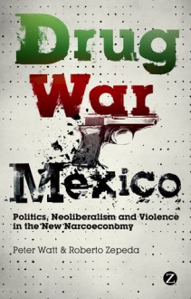 Drug War Mexico: Politics, Neoliberalism and Violence in the New Narcoeconomy - Peter Watt, Roberto Zepeda