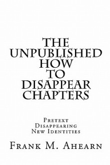 The Unpublished How to Disappear Chapters - Frank M. Ahearn