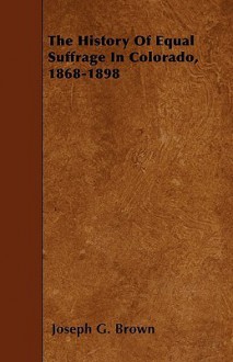 The History of Equal Suffrage in Colorado, 1868-1898 - Joseph G. Brown