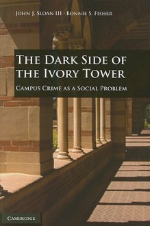 The Dark Side of the Ivory Tower: Campus Crime as a Social Problem - John J. Sloan III, Bonnie S. Fisher