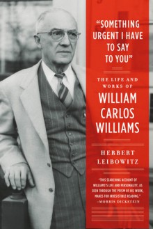 "Something Urgent I Have to Say to You": The Life and Works of William Carlos Williams - Herbert Leibowitz