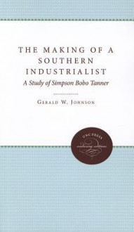 The Making of a Southern Industrialist: A Biographical Study of Simpson Bobo Tanner - Gerald W. Johnson