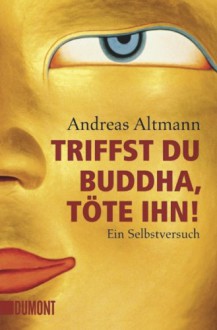 Triffst Du Buddha, Töte Ihn! Ein Selbstversuch - Andreas Altmann