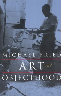 Art and Objecthood: Essays and Reviews - Michael Fried