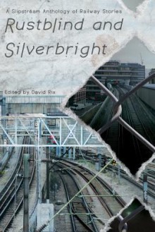 Rustblind and Silverbright - A Slipstream Anthology of Railway Stories - David Rix, John Howard