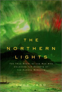 Northern Lights: The True Story of the Man Who Unlocked the Secrets of the Aurora Borealis - Lucy Jago