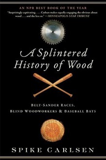 A Splintered History of Wood: Belt-Sander Races, Blind Woodworkers, and Baseball Bats - Spike Carlsen