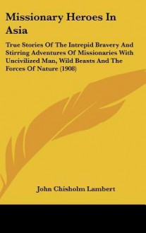 Missionary Heroes in Asia: True Stories of the Intrepid Bravery and Stirring Adventures of Missionaries with Uncivilized Man, Wild Beasts and the - John Chisholm Lambert