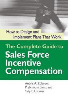 The Complete Guide to Sales Force Incentive Compensation: How to Design and Implement Plans That Work - Andris A. Zoltners, Prabhakant Sinha