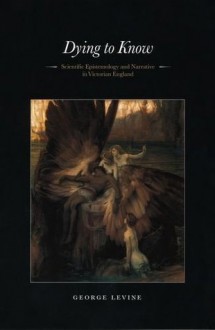 Dying to Know: Scientific Epistemology and Narrative in Victorian England - George Lewis Levine