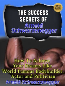 The Success Secrets Of Arnold Schwarzenegger - How To Achieve Your Dreams Like World Famous Bodybuilder, Actor And Politician Arnold Schwarzenegger (Total ... of Modern Bodybuilding, Biography) - Steven Nash