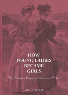 How Young Ladies Became Girls: The Victorian Origins of American Girlhood - Jane Hunter