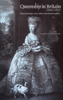 Queenship in Britain 1660-1837: Royal Patronage, Court Culture and Dynastic Politics - Clarissa Campbell Orr