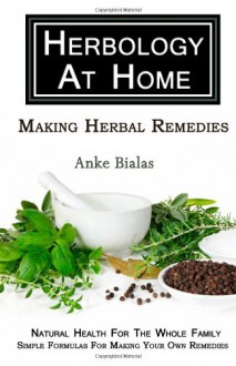 Herbology At Home: Making Herbal Remedies: Natural health for the whole family - Simple formulas for making remedies at home - Anke Bialas