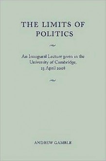 The Limits of Politics: An Inaugural Lecture Given in the University of Cambridge, 23 April 2008 - Andrew Gamble