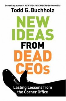 New Ideas from Dead CEOs: Lasting Lessons from the Corner Office - Todd G. Buchholz