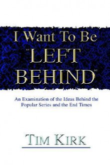 I Want to Be Left Behind: An Examination of the Ideas Behind the Popular Series and the End Times - Tim Kirk