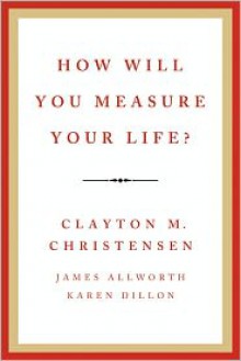 How Will You Measure Your Life? - Clayton M. Christensen, James Allworth, Karen Dillon