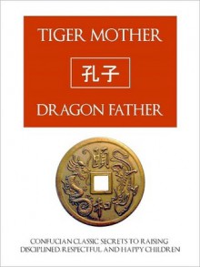 TIGER MOTHER, DRAGON FATHER Confucian Classic Secrets for Raising Disciplined, Respectful and Happy Children - Confucius, C.M. Hong, Tiger Mother Dragon Father Press