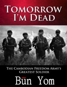 Tomorrow I'm Dead: How a 17-Year Old Killing Field Survivor Became the Cambodian Freedom Army's Greatest Soldier - Bun Yom