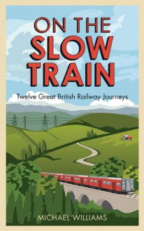 On the Slow Train: Twelve Great British Railway Journeys - Michael Wenn Williams