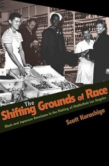 The Shifting Grounds of Race: Black and Japanese Americans in the Making of Multiethnic Los Angeles - Scott Kurashige