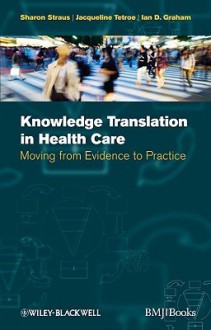 Knowledge Translation in Health Care: Moving from Evidence to Practice - Sharon Straus, Ian Graham, Jacqueline Tetroe