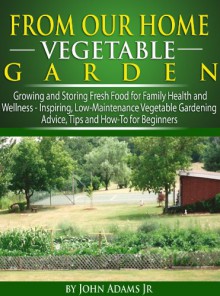 From Our Home Vegetable Garden: Growing and Storing Fresh Food for Family Health and Wellness... Inspiring, Low-Maintenance Vegetable Gardening Advice, Tips and How-To for Beginners - John Adams Jr.