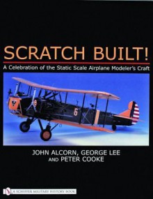 Scratch Built!: A Celebration of the Static Scale Airplane Modeler's Craft - John Alcorn, Peter Cooke, George Lee