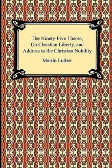 The Ninety-Five Theses, on Christian Liberty, and Address to the Christian Nobility - Martin Luther