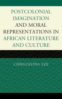 Postcolonial Imaginations and Moral Representations in African Literature and Culture - Chielozona Eze