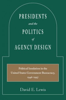 Presidents and the Politics of Agency Design: Political Insulation in the United States Government Bureaucracy, 1946-1997 - David Lewis