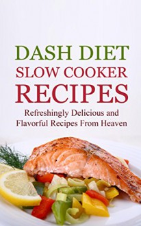 Dash Diet Slow Cooker Recipes: Refreshingly Delicious and Flavorful Recipes From Heaven - Brittany Davis