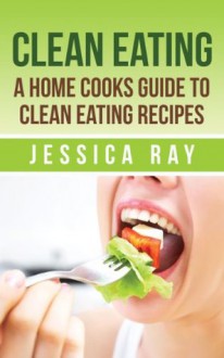 Clean Eating: A Home Cooks Guide To Clean Eating Recipes - Jessica Ray