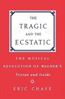 The Tragic and the Ecstatic: The Musical Revolution of Wagner's Tristan and Isolde - Eric Chafe