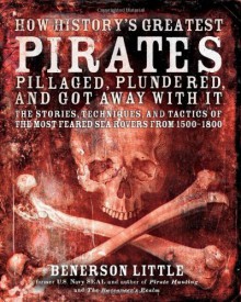 How History's Greatest Pirates Pillaged, Plundered, and Got Away With It: The Stories, Techniques, and Tactics of the Most Feared Sea Rovers from 1500-1800 - Benerson Little