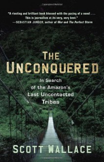 The Unconquered: In Search of the Amazon's Last Uncontacted Tribes - Scott Wallace