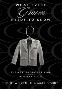 What Every Groom Needs to Know: The Most Important Year in a Man's Life - Robert Wolgemuth, Mark DeVries