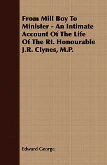 From Mill Boy to Minister - An Intimate Account of the Life of the Rt. Honourable J.R. Clynes, M.P - Edward George