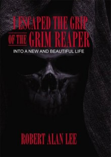 I Escaped the Grip of the Grim Reaper: Into a New and Beautiful Life - Robert Lee