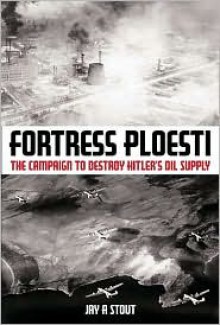 Fortress Ploesti: The Campaign to Destroy Hitler's Oil - Jay Stout