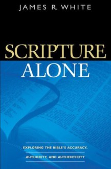 Scripture Alone: Exploring the Bible's Accuracy, Authority and Authenticity - James R. White