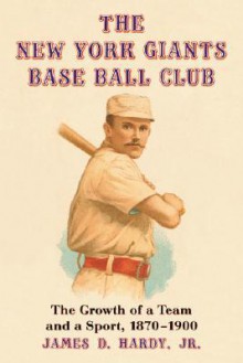 The New York Giants Base Ball Club: The Growth of a Team and a Sport, 1870 to 1900 - James D. Hardy Jr.