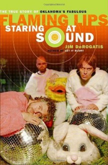 Staring at Sound: The True Story of Oklahoma's Fabulous Flaming Lips - Jim Derogatis