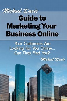 Michael Davis' Guide to Marketing Your Business Online: Your Customers Are Looking for You Online... Can They Find You? - Michael Davis